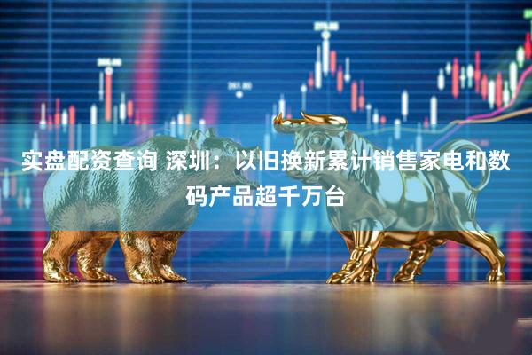 实盘配资查询 深圳：以旧换新累计销售家电和数码产品超千万台