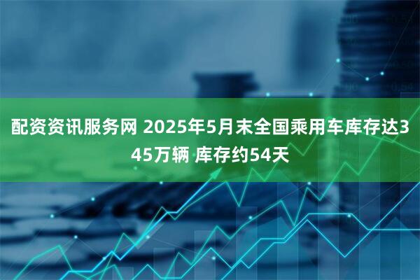 配资资讯服务网 2025年5月末全国乘用车库存达345万辆 库存约54天