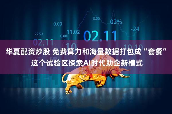 华夏配资炒股 免费算力和海量数据打包成“套餐” 这个试验区探索AI时代助企新模式