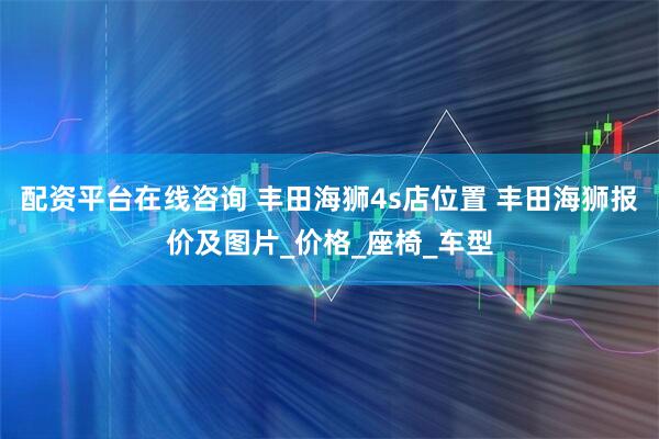 配资平台在线咨询 丰田海狮4s店位置 丰田海狮报价及图片_价格_座椅_车型