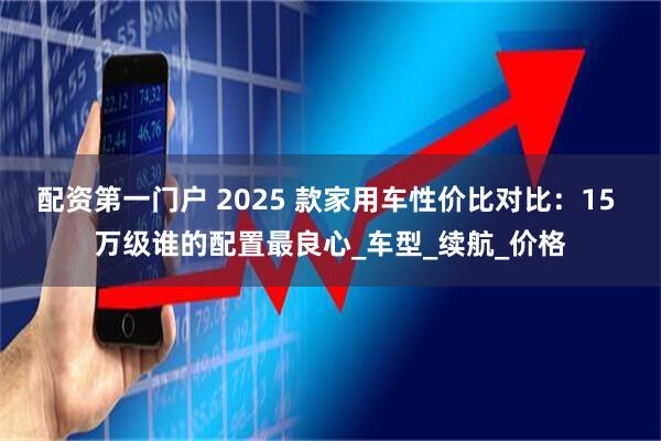 配资第一门户 2025 款家用车性价比对比：15 万级谁的配置最良心_车型_续航_价格
