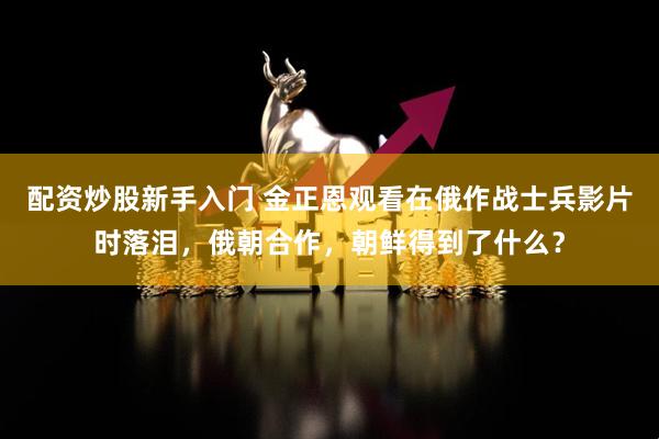 配资炒股新手入门 金正恩观看在俄作战士兵影片时落泪，俄朝合作，朝鲜得到了什么？