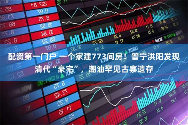 配资第一门户 一个家建773间房！普宁洪阳发现清代“豪宅”，潮汕罕见古寨遗存