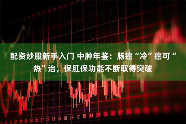 配资炒股新手入门 中肿年鉴：肠癌“冷”癌可“热”治，保肛保功能不断取得突破