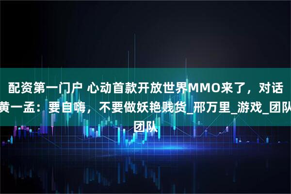 配资第一门户 心动首款开放世界MMO来了，对话黄一孟：要自嗨，不要做妖艳贱货_邢万里_游戏_团队