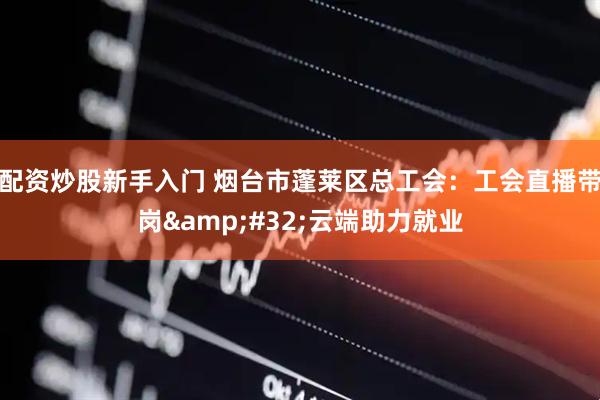 配资炒股新手入门 烟台市蓬莱区总工会：工会直播带岗&#32;云端助力就业