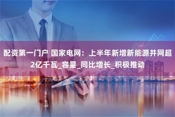配资第一门户 国家电网：上半年新增新能源并网超2亿千瓦_容量_同比增长_积极推动