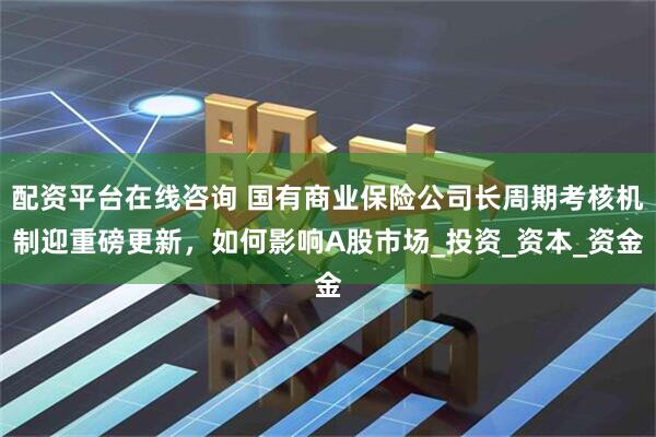 配资平台在线咨询 国有商业保险公司长周期考核机制迎重磅更新，如何影响A股市场_投资_资本_资金