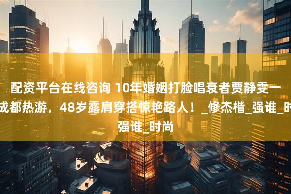 配资平台在线咨询 10年婚姻打脸唱衰者贾静雯一家成都热游，48岁露肩穿搭惊艳路人！_修杰楷_强谁_时尚