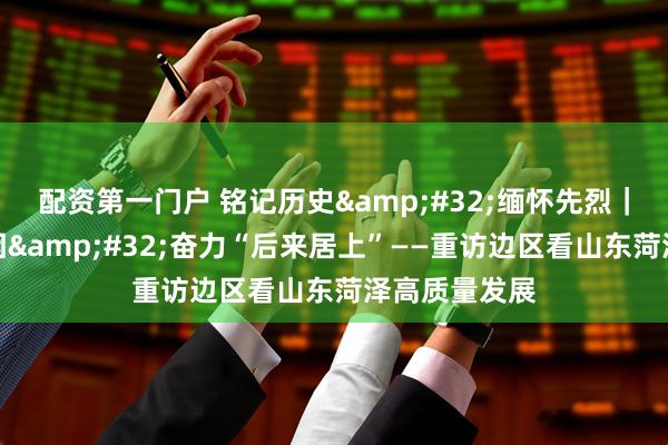 配资第一门户 铭记历史&#32;缅怀先烈｜传承红色基因&#32;奋力“后来居上”——重访边区看山东菏泽高质量发展