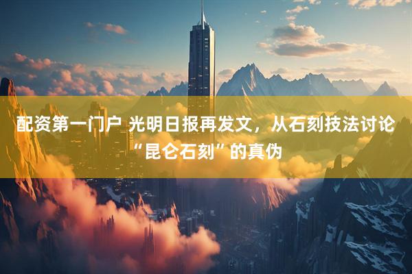 配资第一门户 光明日报再发文，从石刻技法讨论“昆仑石刻”的真伪