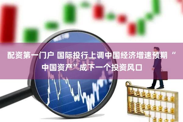 配资第一门户 国际投行上调中国经济增速预期 “中国资产”成下一个投资风口