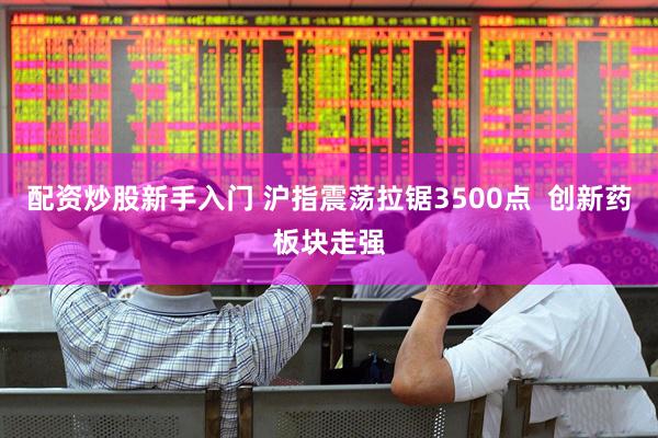 配资炒股新手入门 沪指震荡拉锯3500点  创新药板块走强