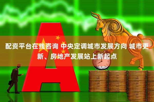 配资平台在线咨询 中央定调城市发展方向 城市更新、房地产发展站上新起点