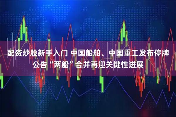 配资炒股新手入门 中国船舶、中国重工发布停牌公告“两船”合并再迎关键性进展