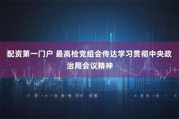 配资第一门户 最高检党组会传达学习贯彻中央政治局会议精神