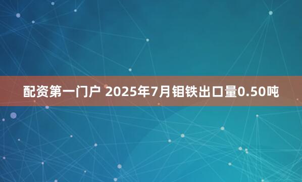 配资第一门户 2025年7月钼铁出口量0.50吨
