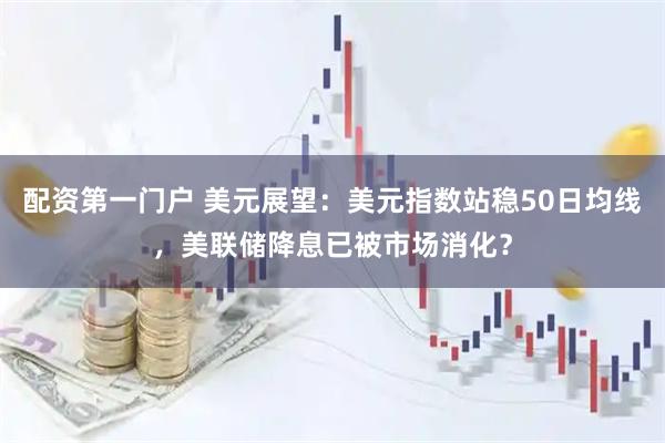 配资第一门户 美元展望：美元指数站稳50日均线，美联储降息已被市场消化？