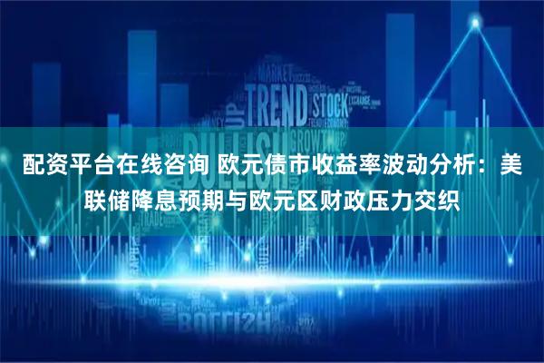 配资平台在线咨询 欧元债市收益率波动分析：美联储降息预期与欧元区财政压力交织