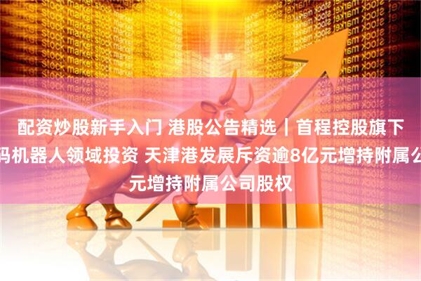 配资炒股新手入门 港股公告精选｜首程控股旗下基金加码机器人领域投资 天津港发展斥资逾8亿元增持附属公司股权