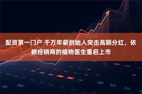 配资第一门户 千万年薪创始人突击高额分红，依赖经销商的植物医生重启上市