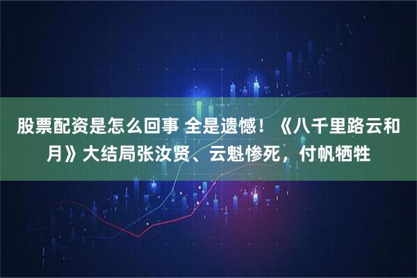 股票配资是怎么回事 全是遗憾！《八千里路云和月》大结局张汝贤、云魁惨死，付帆牺牲