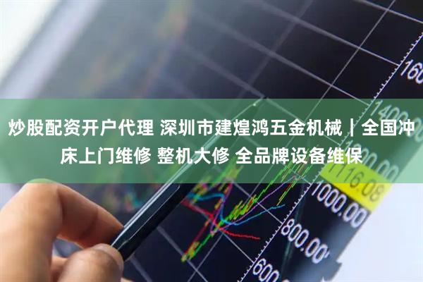 炒股配资开户代理 深圳市建煌鸿五金机械｜全国冲床上门维修 整机大修 全品牌设备维保
