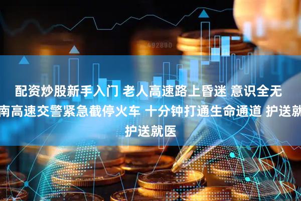 配资炒股新手入门 老人高速路上昏迷 意识全无 济南高速交警紧急截停火车 十分钟打通生命通道 护送就医