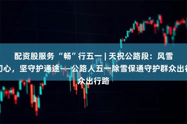 配资股服务 “畅”行五一 | 天祝公路段：风雪砺初心，坚守护通途——公路人五一除雪保通守护群众出行路