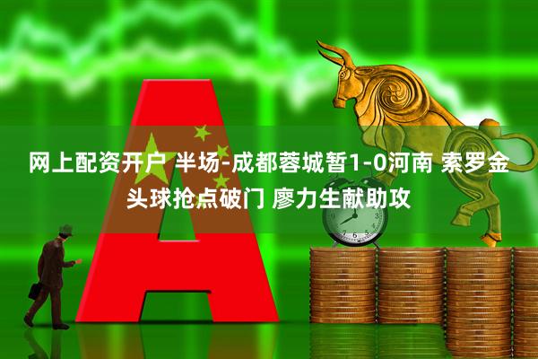 网上配资开户 半场-成都蓉城暂1-0河南 索罗金头球抢点破门 廖力生献助攻