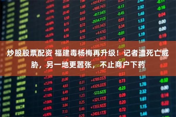 炒股股票配资 福建毒杨梅再升级!记者遭死亡威胁,另一地更嚣张,不止商户下药