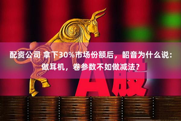 配资公司 拿下30%市场份额后,韶音为什么说:做耳机,卷参数不如做减法?